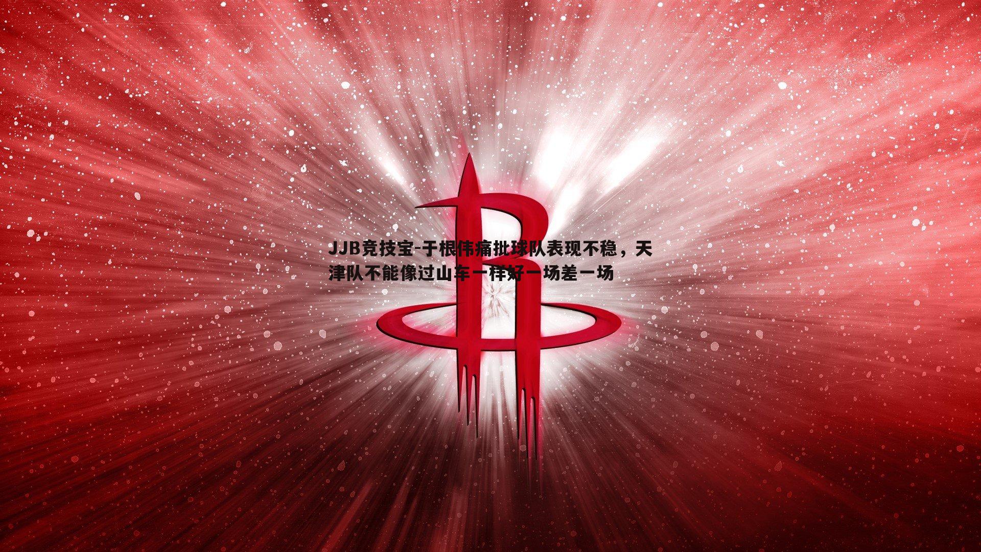 JJB竞技宝-于根伟痛批球队表现不稳，天津队不能像过山车一样好一场差一场